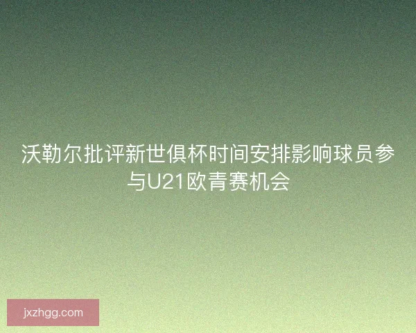 沃勒尔批评新世俱杯时间安排影响球员参与U21欧青赛机会 沃勒尔批评新世俱杯时间安排影响球员参与U21欧青赛机会
