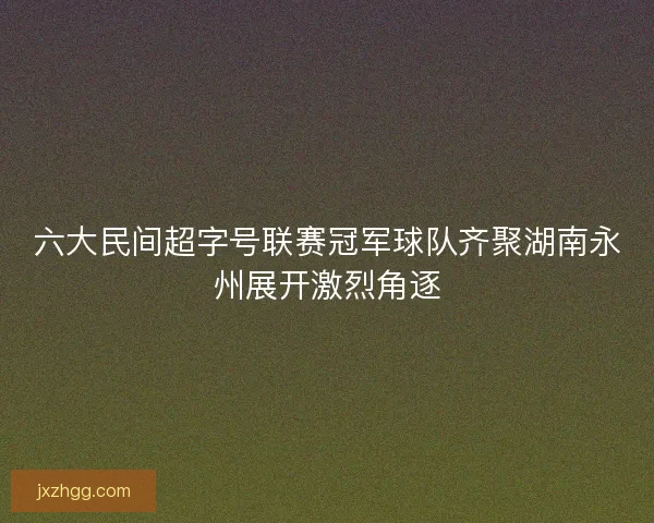 六大民间超字号联赛冠军球队齐聚湖南永州展开激烈角逐